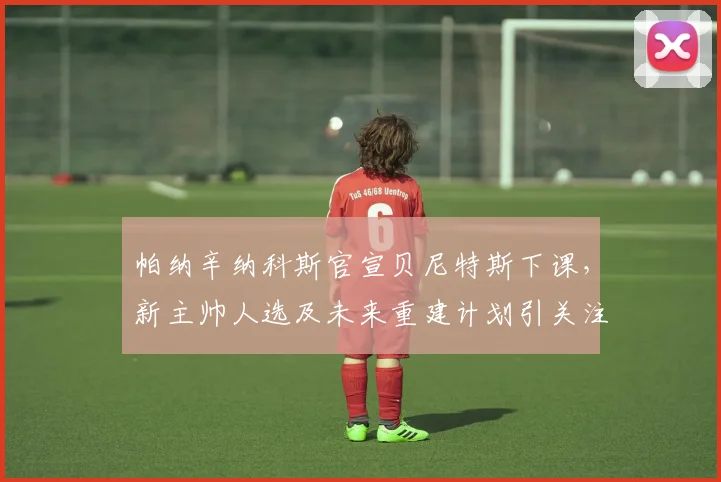 帕纳辛纳科斯官宣贝尼特斯下课,新主帅人选及未来重建计划引关注