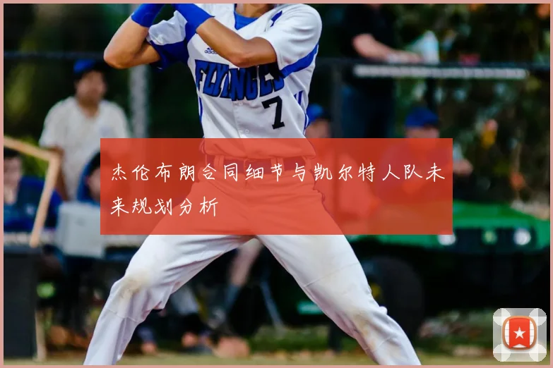 杰伦布朗合同细节与凯尔特人队未来规划分析