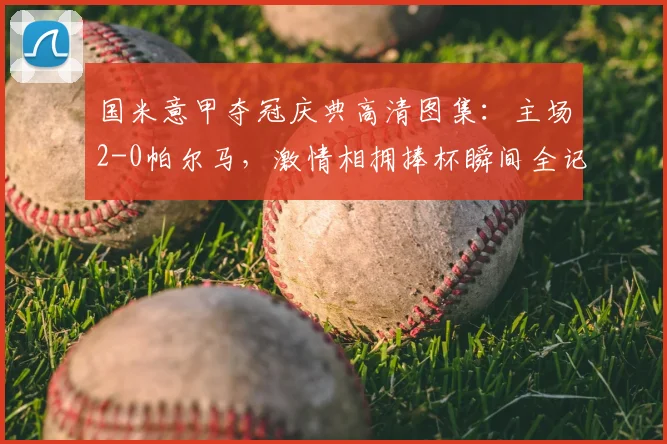 国米意甲夺冠庆典高清图集：主场2-0帕尔马，激情相拥捧杯瞬间全记录