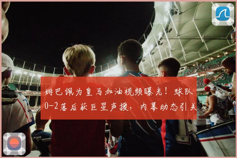 姆巴佩为皇马加油视频曝光！球队0-2落后获巨星声援，内幕动态引关注
