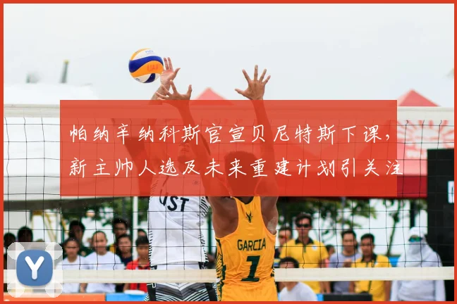 帕纳辛纳科斯官宣贝尼特斯下课，新主帅人选及未来重建计划引关注