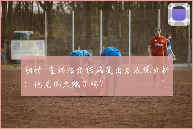 切特-霍姆格伦伤病复出后表现分析:他兑现天赋了吗?