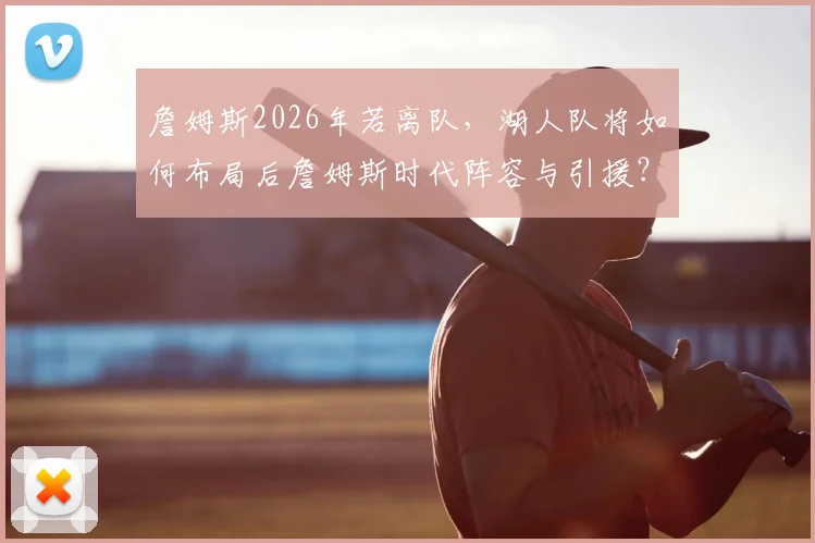 詹姆斯2026年若离队,湖人队将如何布局后詹姆斯时代阵容与引援?
