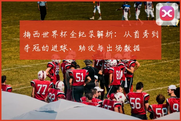 梅西世界杯全纪录解析：从首秀到夺冠的进球、助攻与出场数据