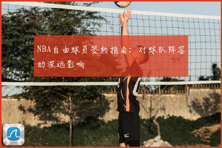 NBA自由球员签约指南:对球队阵容的深远影响